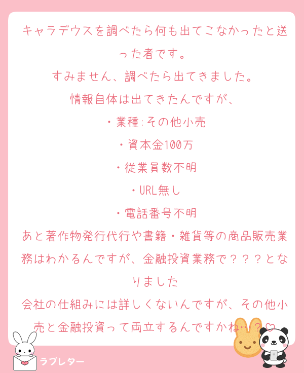 キャラデウスを調べたら何も出てこなかったと送った者です。
すみません、調べたら出てきました。
情報自体は出てきたんですが、
・業種:その他小売
・資本金100万
・従業員数不明
・URL無し
・電話番号不明
あと著作物発行代行や書籍・雑貨等の商品販売業務はわかるんですが、金融投資業務で？？？となりました
会社の仕組みには詳しくないんですが、その他小売と金融投資って両立するんですかね…？