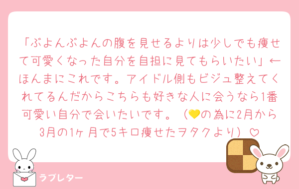 「ぶよんぶよんの腹を見せるよりは少しでも痩せて可愛くなった自分を自担に見てもらいたい」←ほんまにこれです。アイドル側もビジュ整えてくれてるんだからこちらも好きな人に会うなら1番可愛い自分で会いたいです。（💛の為に2月から3月の1ヶ月で5キロ痩せたヲタクより）