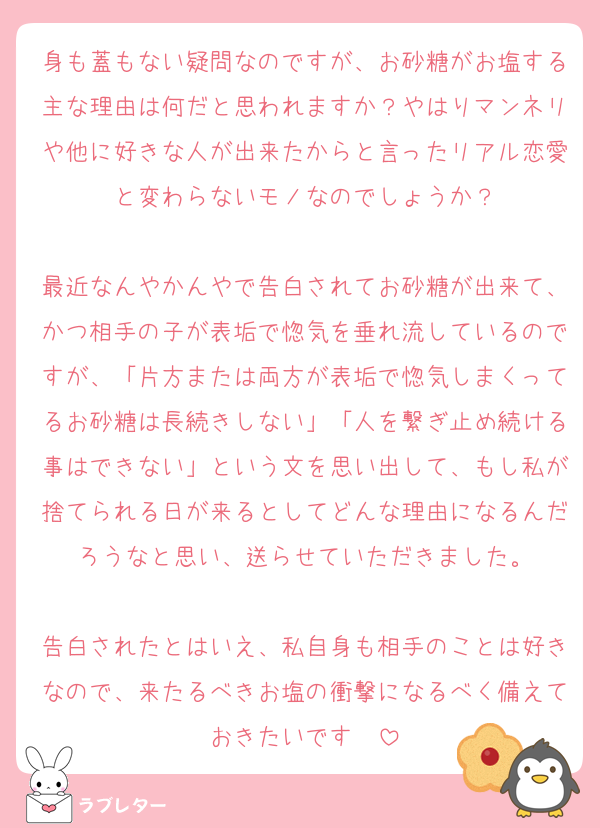 身も蓋もない疑問なのですが、お砂糖がお塩する主な理由は何だと思われますか？やはりマンネリや他に好きな人が出来たからと言ったリアル恋愛と変わらないモノなのでしょうか？

最近なんやかんやで告白されてお砂糖が出来て、かつ相手の子が表垢で惚気を垂れ流しているのですが、「片方または両方が表垢で惚気しまくってるお砂糖は長続きしない」「人を繋ぎ止め続ける事はできない」という文を思い出して、もし私が捨てられる日が来るとしてどんな理由になるんだろうなと思い、送らせていただきました。

告白されたとはいえ、私自身も相手のことは好きなので、来たるべきお塩の衝撃になるべく備えておきたいです❤️