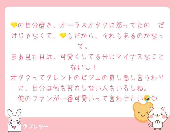 💛の自分磨き、オーラスオタクに怒ってたの🩷だけじゃなくて、💛もだから、それもあるのかなって。
まぁ見た目は、可愛くしてる分にマイナスなことないし！
オタクってタレントのビジュの良し悪し言うわりに、自分は何も努力しない人もいるしね。
俺のファンが一番可愛いって言わせたい🤣