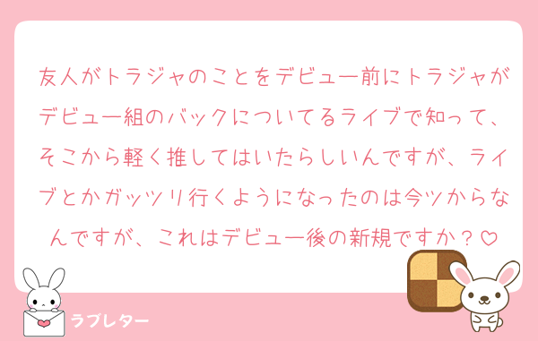 友人がトラジャのことをデビュー前にトラジャがデビュー組のバックについてるライブで知って、そこから軽く推してはいたらしいんですが、ライブとかガッツリ行くようになったのは今ツからなんですが、これはデビュー後の新規ですか？