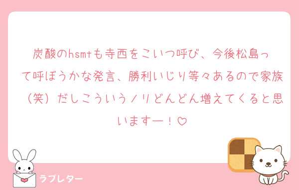 炭酸のhsmtも寺西をこいつ呼び、今後松島って呼ぼうかな発言、勝利いじり等々あるので家族（笑）だしこういうノリどんどん増えてくると思いますー！