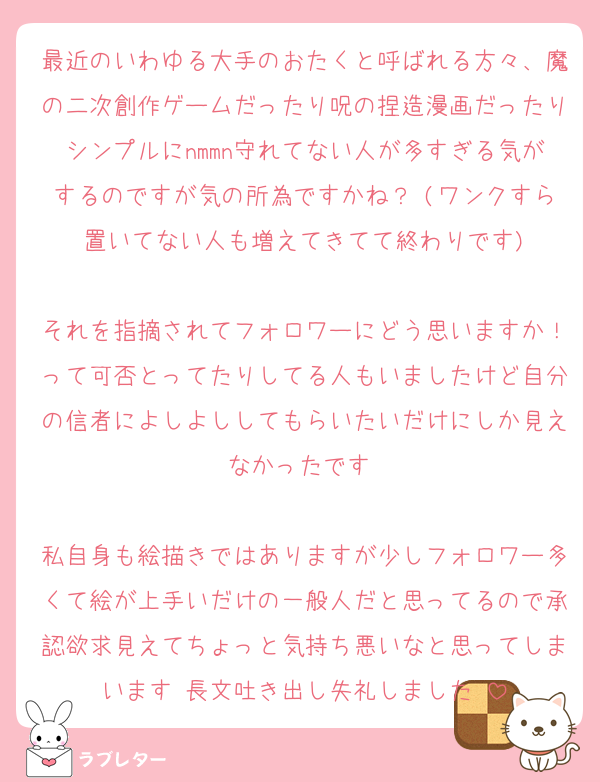 最近のいわゆる大手のおたくと呼ばれる方々、魔の二次創作ゲームだったり呪の捏造漫画だったりシンプルにnmmn守れてない人が多すぎる気がするのですが気の所為ですかね？♡(ワンクすら置いてない人も増えてきてて終わりです)

それを指摘されてフォロワーにどう思いますか！って可否とってたりしてる人もいましたけど自分の信者によしよししてもらいたいだけにしか見えなかったです♡

私自身も絵描きではありますが少しフォロワー多くて絵が上手いだけの一般人だと思ってるので承認欲求見えてちょっと気持ち悪いなと思ってしまいます♡長文吐き出し失礼しました♡