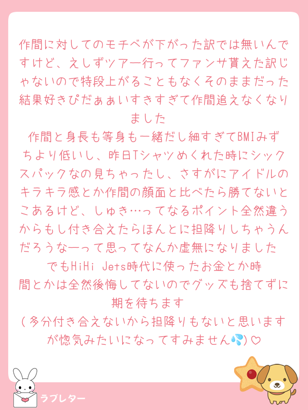 作間に対してのモチベが下がった訳では無いんですけど、えしずツアー行ってファンサ貰えた訳じゃないので特段上がることもなくそのままだった結果好きぴだぁぁいすきすぎて作間追えなくなりました
作間と身長も等身も一緒だし細すぎてBMIみずちより低いし、昨日Tシャツめくれた時にシックスパックなの見ちゃったし、さすがにアイドルのキラキラ感とか作間の顔面と比べたら勝てないとこあるけど、しゅき…ってなるポイント全然違うからもし付き合えたらほんとに担降りしちゃうんだろうなーって思ってなんか虚無になりました
でもHiHi Jets時代に使ったお金とか時間とかは全然後悔してないのでグッズも捨てずに期を待ちます
(多分付き合えないから担降りもないと思いますが惚気みたいになってすみません💦)