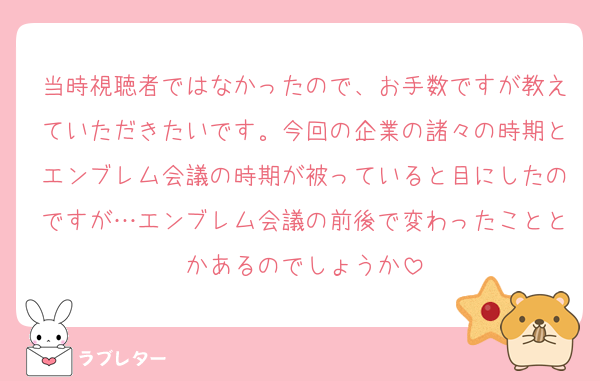 当時視聴者ではなかったので、お手数ですが教えていただきたいです。今回の企業の諸々の時期とエンブレム会議の時期が被っていると目にしたのですが…エンブレム会議の前後で変わったこととかあるのでしょうか