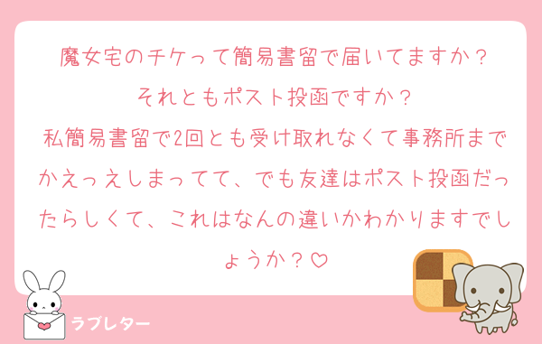 魔女宅のチケって簡易書留で届いてますか？
それともポスト投函ですか？
私簡易書留で2回とも受け取れなくて事務所までかえっえしまってて、でも友達はポスト投函だったらしくて、これはなんの違いかわかりますでしょうか？