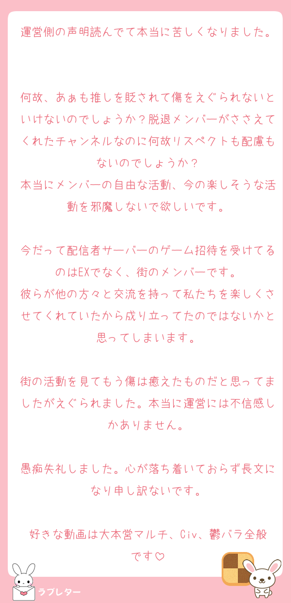 運営側の声明読んでて本当に苦しくなりました。

何故、あぁも推しを貶されて傷をえぐられないといけないのでしょうか？脱退メンバーがささえてくれたチャンネルなのに何故リスペクトも配慮もないのでしょうか？
本当にメンバーの自由な活動、今の楽しそうな活動を邪魔しないで欲しいです。

今だって配信者サーバーのゲーム招待を受けてるのはEXでなく、街のメンバーです。
彼らが他の方々と交流を持って私たちを楽しくさせてくれていたから成り立ってたのではないかと思ってしまいます。

街の活動を見てもう傷は癒えたものだと思ってましたがえぐられました。本当に運営には不信感しかありません。

愚痴失礼しました。心が落ち着いておらず長文になり申し訳ないです。

好きな動画は大本営マルチ、Civ、鬱バラ全般です