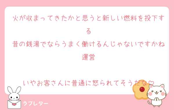 火が収まってきたかと思うと新しい燃料を投下する
昔の銭湯でならうまく働けるんじゃないですかね運営

いやお客さんに普通に怒られてそうだな