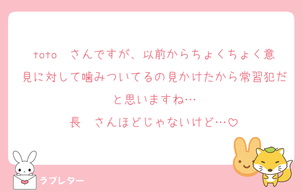toto〜さんですが、以前からちょくちょく意見に対して噛みついてるの見かけたから常習犯だと思いますね…
長〜さんほどじゃないけど…