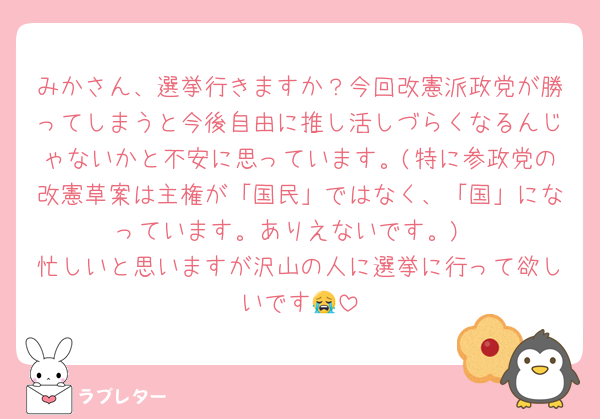 みかさん、選挙行きますか？今回改憲派政党が勝ってしまうと今後自由に推し活しづらくなるんじゃないかと不安に思っています。(特に参政党の改憲草案は主権が「国民」ではなく、「国」になっています。ありえないです。)
忙しいと思いますが沢山の人に選挙に行って欲しいです😭