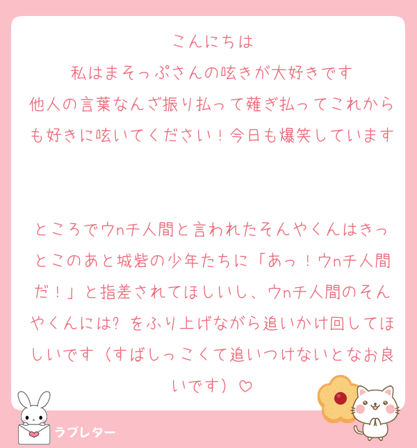 こんにちは
私はまそっぷさんの呟きが大好きです
他人の言葉なんざ振り払って薙ぎ払ってこれからも好きに呟いてください！今日も爆笑しています

ところでウnチ人間と言われたそんやくんはきっとこのあと城砦の少年たちに「あっ！ウnチ人間だ！」と指差されてほしいし、ウnチ人間のそんやくんには✊をふり上げながら追いかけ回してほしいです（すばしっこくて追いつけないとなお良いです）