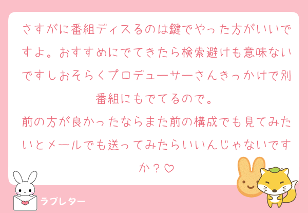さすがに番組ディスるのは鍵でやった方がいいですよ。おすすめにでてきたら検索避けも意味ないですしおそらくプロデューサーさんきっかけで別番組にもでてるので。
前の方が良かったならまた前の構成でも見てみたいとメールでも送ってみたらいいんじゃないですか？
