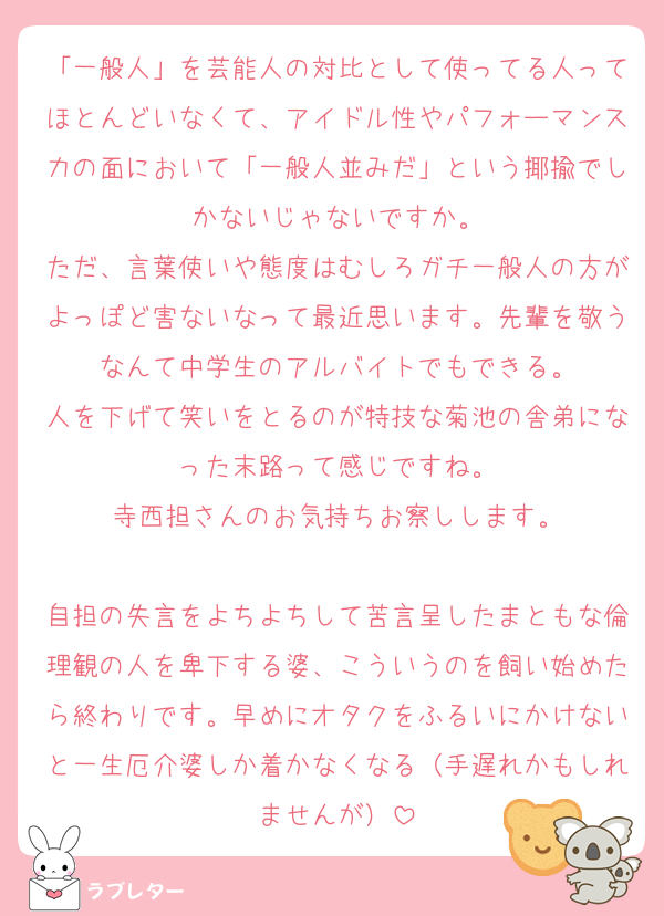 「一般人」を芸能人の対比として使ってる人ってほとんどいなくて、アイドル性やパフォーマンス力の面において「一般人並みだ」という揶揄でしかないじゃないですか。
ただ、言葉使いや態度はむしろガチ一般人の方がよっぽど害ないなって最近思います。先輩を敬うなんて中学生のアルバイトでもできる。
人を下げて笑いをとるのが特技な菊池の舎弟になった末路って感じですね。
寺西担さんのお気持ちお察しします。

自担の失言をよちよちして苦言呈したまともな倫理観の人を卑下する婆、こういうのを飼い始めたら終わりです。早めにオタクをふるいにかけないと一生厄介婆しか着かなくなる（手遅れかもしれませんが）