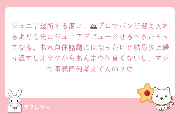 ジュニア退所する度に、🕰プロでパンピ迎え入れるよりも先にジュニアデビューさせるべきだろってなる。あれ自体話題にはなったけど結局炎上繰り返すしオタクからあんまウケ良くないし、マジで事務所何考えてんの？