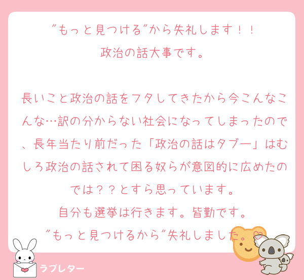"もっと見つける"から失礼します！！
政治の話大事です。

長いこと政治の話をフタしてきたから今こんなこんな…訳の分からない社会になってしまったので、長年当たり前だった「政治の話はタブー」はむしろ政治の話されて困る奴らが意図的に広めたのでは？？とすら思っています。
自分も選挙は行きます。皆勤です。
"もっと見つけるから"失礼しました。