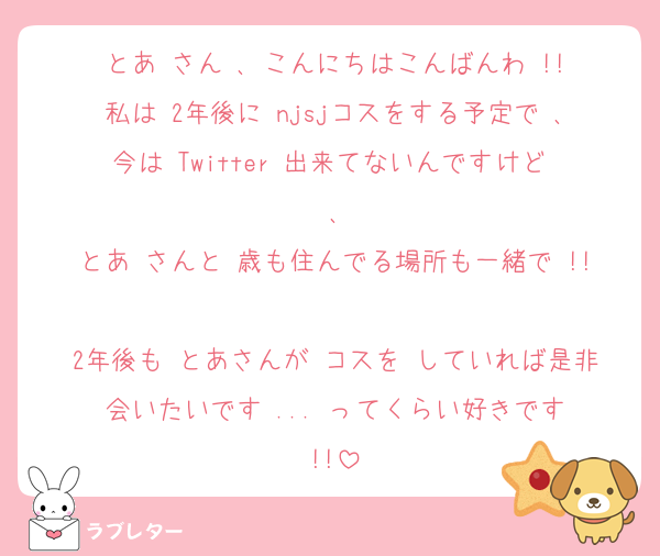 とあ さん ､ こんにちはこんばんわ !!
私は 2年後に njsjコスをする予定で ､今は Twitter 出来てないんですけど ､
とあ さんと 歳も住んでる場所も一緒で !!
2年後も とあさんが コスを していれば是非 会いたいです ... ってくらい好きです !!