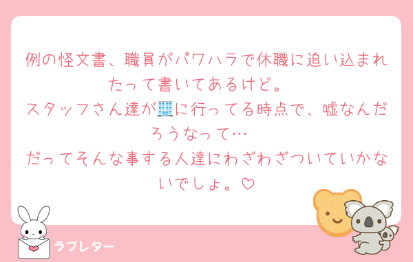例の怪文書、職員がパワハラで休職に追い込まれたって書いてあるけど。
スタッフさん達が🏢に行ってる時点で、嘘なんだろうなって…
だってそんな事する人達にわざわざついていかないでしょ。