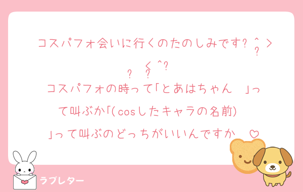 コスパフォ会いに行くのたのしみです꒰^ ̳> ·̫ < ̳^꒱♡
コスパフォの時って｢とあはちゃん‼️‼️｣って叫ぶか｢(cosしたキャラの名前)‼️‼️｣って叫ぶのどっちがいいんですか‼️‼️