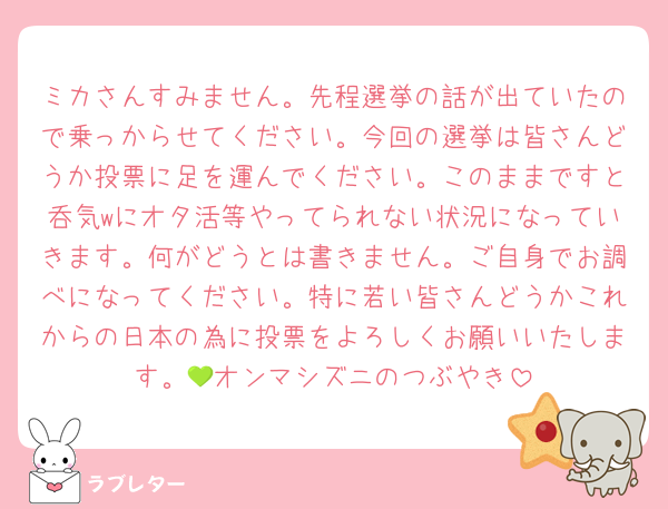 ミカさんすみません。先程選挙の話が出ていたので乗っからせてください。今回の選挙は皆さんどうか投票に足を運んでください。このままですと呑気wにオタ活等やってられない状況になっていきます。何がどうとは書きません。ご自身でお調べになってください。特に若い皆さんどうかこれからの日本の為に投票をよろしくお願いいたします。💚オンマシズニのつぶやき
