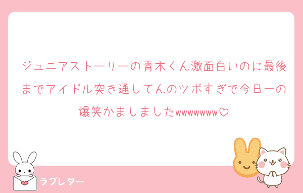 ジュニアストーリーの青木くん激面白いのに最後までアイドル突き通してんのツボすぎで今日一の爆笑かましましたwwwwwww