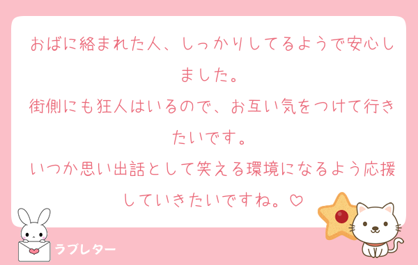 おばに絡まれた人、しっかりしてるようで安心しました。
街側にも狂人はいるので、お互い気をつけて行きたいです。
いつか思い出話として笑える環境になるよう応援していきたいですね。