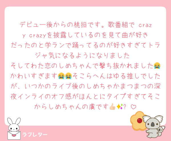 デビュー後からの桃担です。歌番組で crazy crazyを披露しているのを見て曲が好きだったのと学ランで踊ってるのが好きすぎてトラジャ気になるようになりました
そしてわた恋のしめちゃんで撃ち抜かれました😭かわいすぎます😭😭そこらへんはゆる推しでしたが、いつかのライブ後のしめちゃかまつまつの深夜インライのオフ感がほんとにタイプすぎてそこからしめちゃんの虜です👍🏻✨