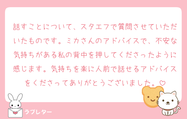 話すことについて、スタエフで質問させていただいたものです。ミカさんのアドバイスで、不安な気持ちがある私の背中を押してくださったように感じます。気持ちを楽に人前で話せるアドバイスをくださってありがとうございました。