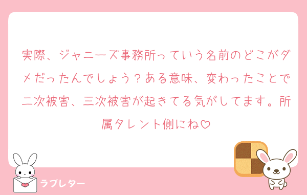 実際、ジャニーズ事務所っていう名前のどこがダメだったんでしょう？ある意味、変わったことで二次被害、三次被害が起きてる気がしてます。所属タレント側にね