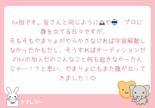 hr担です。皆さんと同じように🕰や🇹🇭プロに腹を立てる日々ですが、
そもそもやまりょがやらかさなければ宇宙解散しなかったかもだし、そうすればオーディションだのhrの加入だのこんなこと何も起きなかったんじゃ…！？と思い、やまりょにもまた腹が立ってきました！