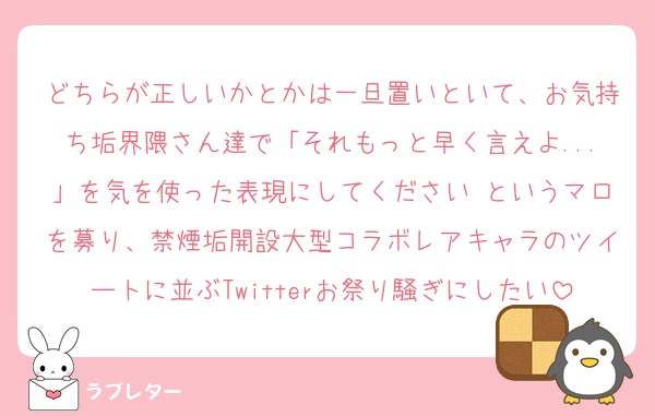 どちらが正しいかとかは一旦置いといて、お気持ち垢界隈さん達で「それもっと早く言えよ...」を気を使った表現にしてください というマロを募り、禁煙垢開設大型コラボレアキャラのツイートに並ぶTwitterお祭り騒ぎにしたい