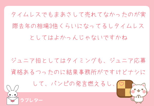 タイムレスでもまあさして売れてなかったのが実際去年の相場3倍くらいになってるしタイムレスとしてはよかっんじゃないですかね

ジュニア担としてはタイミングも、ジュニア応募資格あるつったのに結果事務所がですけどナシにして、パンピの発言燃えるし、