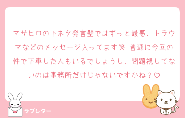 マサヒロの下ネタ発言壁ではずっと最悪、トラウマなどのメッセージ入ってます笑 普通に今回の件で下車した人もいるでしょうし、問題視してないのは事務所だけじゃないですかね？