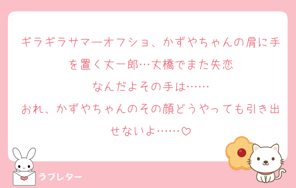 ギラギラサマーオフショ、かずやちゃんの肩に手を置く丈一郎…丈橋でまた失恋
なんだよその手は……
おれ、かずやちゃんのその顔どうやっても引き出せないよ……