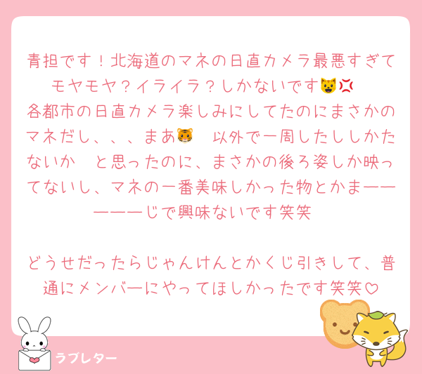青担です！北海道のマネの日直カメラ最悪すぎてモヤモヤ？イライラ？しかないです😺💢
各都市の日直カメラ楽しみにしてたのにまさかのマネだし、、、まあ🐯🤍以外で一周したししかたないか〜と思ったのに、まさかの後ろ姿しか映ってないし、マネの一番美味しかった物とかまーーーーーじで興味ないです笑笑

どうせだったらじゃんけんとかくじ引きして、普通にメンバーにやってほしかったです笑笑