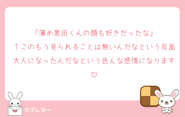 「薄め黒田くんの顔も好きだったな」
↑このもう見られることは無いんだなという反面大人になったんだなという色んな感情になります