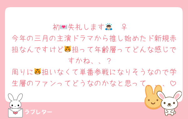初💌失礼します🙇🏻‍♀️
今年の三月の主演ドラマから推し始めたド新規赤担なんですけど🐯担って年齢層ってどんな感じですかね、、？
周りに🐯担いなくて単番参戦になりそうなので学生層のファンってどうなのかなと思って、、、