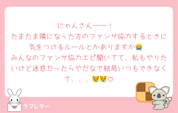 にゃんさんーー！
たまたま隣になった方のファンサ協力するときに気をつけるルールとかありますか😭
みんなのファンサ協力エピ聞いてて、私もやりたいけど迷惑だったらやだなで結局いつもできなくて、、、😿😿