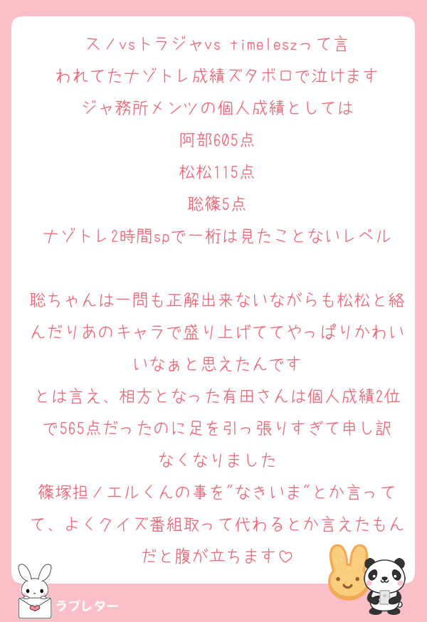 スノvsトラジャvs timeleszって言われてたナゾトレ成績ズタボロで泣けます
ジャ務所メンツの個人成績としては
阿部605点
松松115点
聡篠5点
ナゾトレ2時間spで一桁は見たことないレベル
聡ちゃんは一問も正解出来ないながらも松松と絡んだりあのキャラで盛り上げててやっぱりかわいいなぁと思えたんです
とは言え、相方となった有田さんは個人成績2位で565点だったのに足を引っ張りすぎて申し訳なくなりました
篠塚担ノエルくんの事を"なきいま"とか言ってて、よくクイズ番組取って代わるとか言えたもんだと腹が立ちます