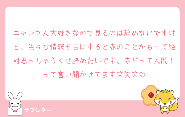 ニャンさん大好きなので見るのは辞めないですけど、色々な情報を目にすると赤のことかもって絶対思っちゃうくせ辞めたいです、赤だって人間！って言い聞かせてます笑笑笑