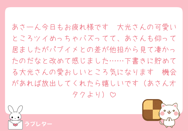 あさーん今日もお疲れ様です🥹大光さんの可愛いところツイめっちゃバズってて、あさんも仰って居ましたがパブイメとの差が他担から見て凄かったのだなと改めて感じました……下書きに貯めてる大光さんの愛おしいところ気になります🥹機会があれば放出してくれたら嬉しいです（あさんオタクより）
