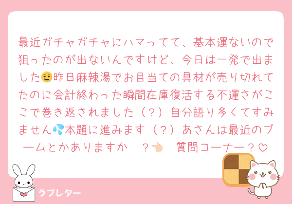最近ガチャガチャにハマってて、基本運ないので狙ったのが出ないんですけど、今日は一発で出ました🤤昨日麻辣湯でお目当ての具材が売り切れてたのに会計終わった瞬間在庫復活する不運さがここで巻き返されました（？）自分語り多くてすみません💦本題に進みます（？）あさんは最近のブームとかありますか〜？👈🏻質問コーナー？