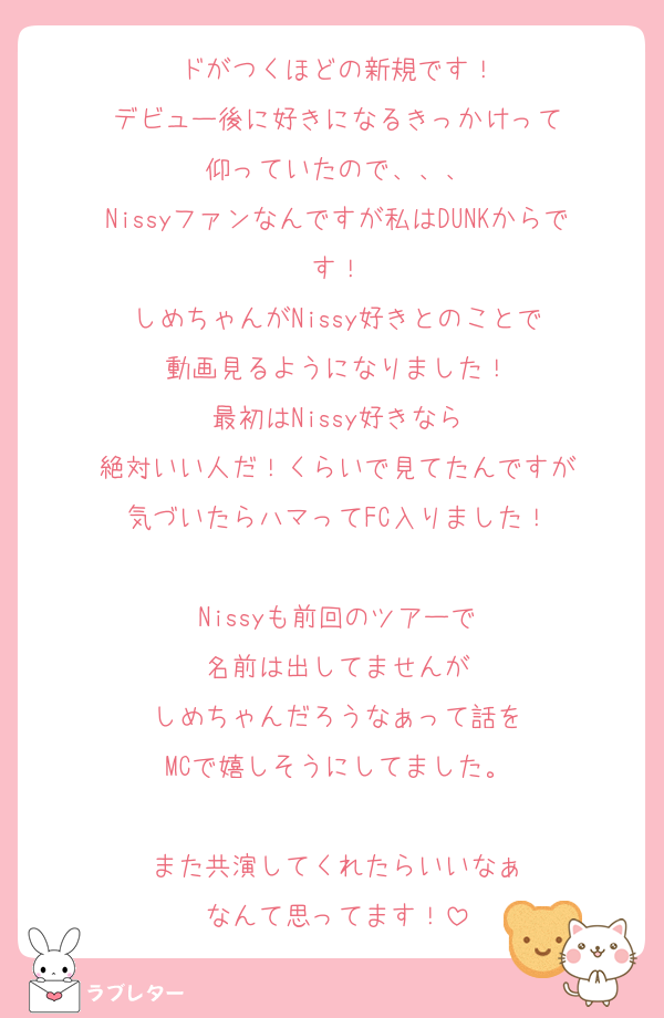 ドがつくほどの新規です！
デビュー後に好きになるきっかけって
仰っていたので、、、
Nissyファンなんですが私はDUNKからです！
しめちゃんがNissy好きとのことで
動画見るようになりました！
最初はNissy好きなら
絶対いい人だ！くらいで見てたんですが
気づいたらハマってFC入りました！

Nissyも前回のツアーで
名前は出してませんが
しめちゃんだろうなぁって話を
MCで嬉しそうにしてました。

また共演してくれたらいいなぁ
なんて思ってます！