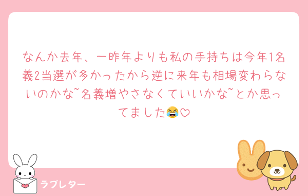 なんか去年、一昨年よりも私の手持ちは今年1名義2当選が多かったから逆に来年も相場変わらないのかな~名義増やさなくていいかな~とか思ってました😂