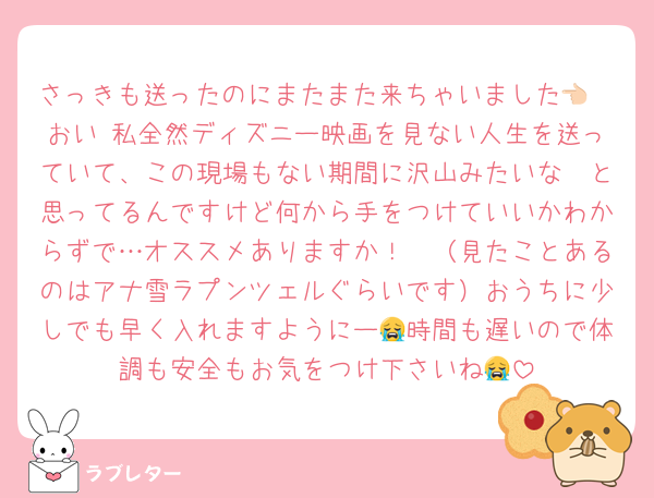 さっきも送ったのにまたまた来ちゃいました👈🏻おい 私全然ディズニー映画を見ない人生を送っていて、この現場もない期間に沢山みたいな〜と思ってるんですけど何から手をつけていいかわからずで…オススメありますか！🥺（見たことあるのはアナ雪ラプンツェルぐらいです）おうちに少しでも早く入れますようにー😭時間も遅いので体調も安全もお気をつけ下さいね😭