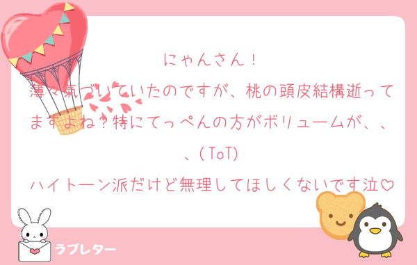にゃんさん！
薄々氣づいていたのですが、桃の頭皮結構逝ってますよね？特にてっぺんの方がボリュームが、、、(ToT)
ハイトーン派だけど無理してほしくないです泣