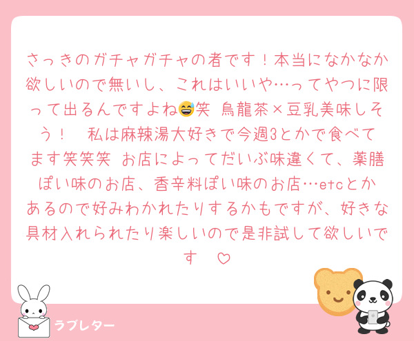 さっきのガチャガチャの者です！本当になかなか欲しいので無いし、これはいいや…ってやつに限って出るんですよね😅笑 烏龍茶×豆乳美味しそう！♡ 私は麻辣湯大好きで今週3とかで食べてます笑笑笑 お店によってだいぶ味違くて、薬膳ぽい味のお店、香辛料ぽい味のお店…etcとかあるので好みわかれたりするかもですが、好きな具材入れられたり楽しいので是非試して欲しいです🥺
