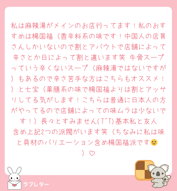 私は麻辣湯がメインのお店行ってます！私のおすすめは楊国福（香辛料系の味です！中国人の店員さんしかいないので割とアバウトで店舗によって辛さとか日によって割と違います笑 牛骨スープっていう辛くないスープ（麻辣湯ではないですが）もあるので辛さ苦手な方はこちらもオススメ！）と七宝（薬膳系の味で楊国福よりは割とアッサリしてる気がします！こちらは普通に日本人の方がやってるので店舗によっての味ムラは少ないです！）長々とすみません(T^T)基本私と友人含め上記2つの派閥がいます笑（ちなみに私は味と具材のバリエーション含め楊国福派です🙂‍↕️）