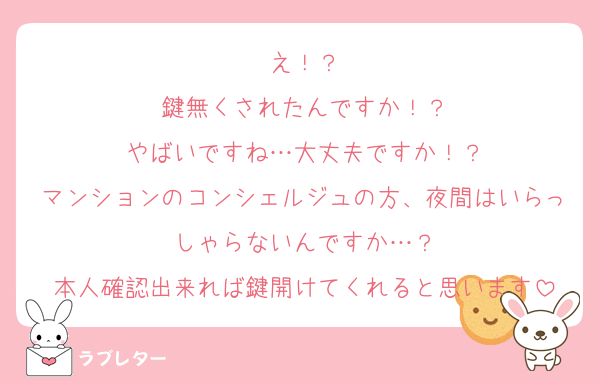 え！？
鍵無くされたんですか！？
やばいですね…大丈夫ですか！？
マンションのコンシェルジュの方、夜間はいらっしゃらないんですか…？
本人確認出来れば鍵開けてくれると思います