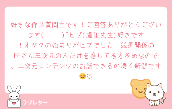 好きな作品質問主です！ご回答ありがとうございます(  . .)"ヒプ(盧笙先生)好きです‪！オタクの始まりがヒプでした❣️競馬関係のFFさん三次元の人だけを推してる方多めなので、二次元コンテンツのお話できるの凄く新鮮です😊