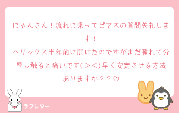 にゃんさん！流れに乗ってピアスの質問失礼します！
ヘリックス半年前に開けたのですがまだ腫れて分厚し触ると痛いです(＞＜)早く安定させる方法ありますか？？